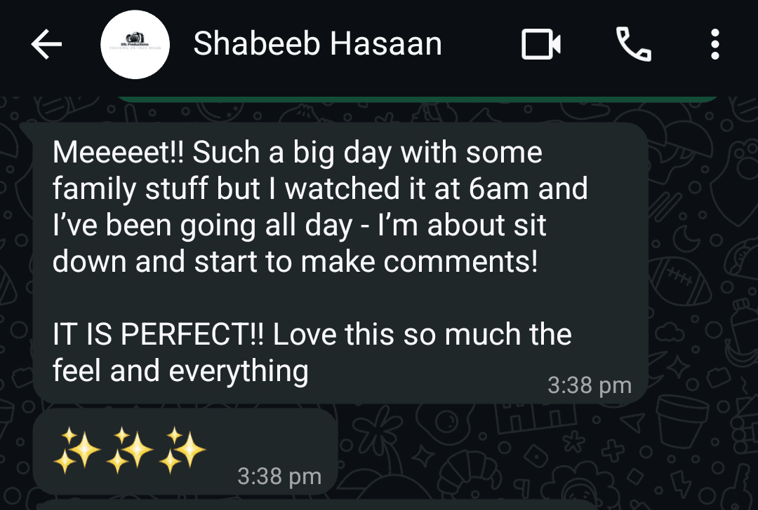 WhatsApp message from Shabeeb Hasaan: Meeeeet!! Such a big day with some family stuff but I watched it at 6am and I've been going all day. I'm about to sit down and start to make some comments! IT IS PERFECT!! Love this so much the feel and everything